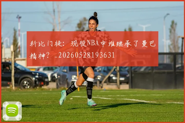 科比门徒：现役NBA中谁继承了曼巴精神？_20260528193631