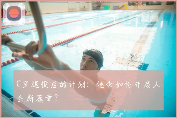 C罗退役后的计划：他会如何开启人生新篇章？