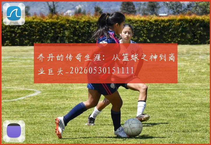 乔丹的传奇生涯：从篮球之神到商业巨头_20260530151111