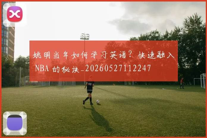 姚明当年如何学习英语？快速融入 NBA 的秘诀_20260527112247