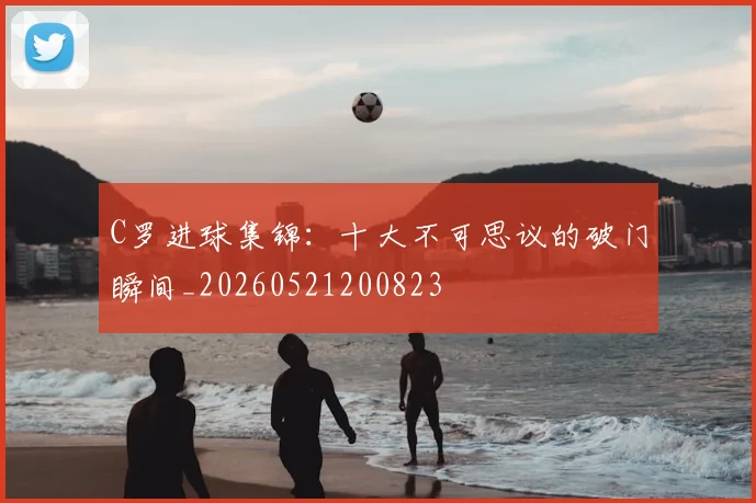 C罗进球集锦：十大不可思议的破门瞬间_20260521200823