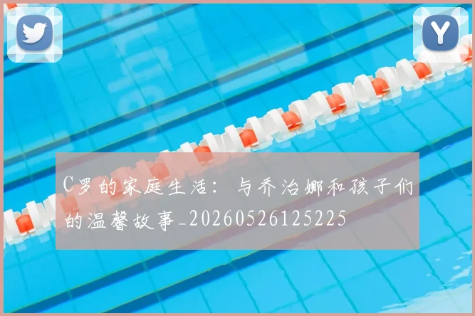 C罗的家庭生活：与乔治娜和孩子们的温馨故事_20260526125225